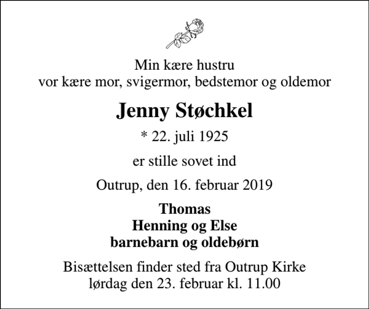 <p>Min kære hustru vor kære mor, svigermor, bedstemor og oldemor<br />Jenny Støchkel<br />* 22. juli 1925<br />er stille sovet ind<br />Outrup, den 16. februar 2019<br />Thomas Henning og Else barnebarn og oldebørn<br />Bisættelsen finder sted fra Outrup Kirke lørdag den 23. februar kl. 11.00</p>