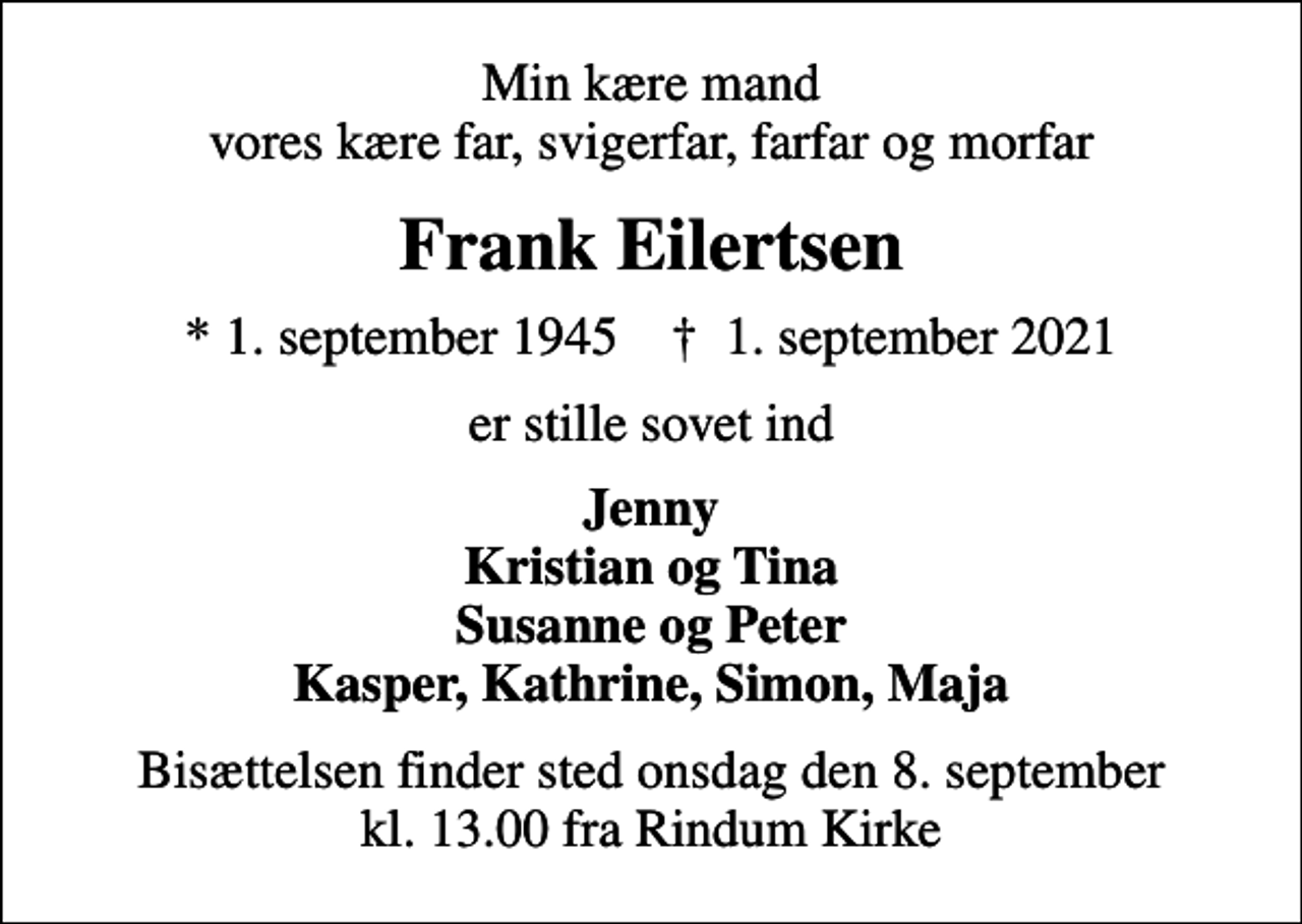 <p>Min kære mand vores kære far, svigerfar, farfar og morfar<br />Frank Eilertsen<br />* 1. september 1945 ✝ 1. september 2021<br />er stille sovet ind<br />Jenny Kristian og Tina Susanne og Peter Kasper, Kathrine, Simon, Maja<br />Bisættelsen finder sted onsdag den 8. september kl. 13.00 fra Rindum Kirke</p>