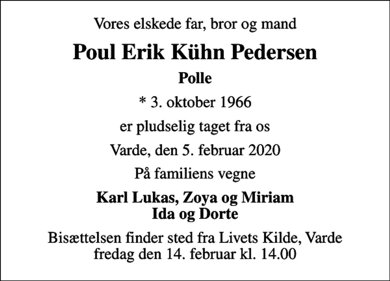 <p>Vores elskede far, bror og mand<br />Poul Erik Kühn Pedersen<br />Polle<br />* 3. oktober 1966<br />er pludselig taget fra os<br />Varde, den 5. februar 2020<br />På familiens vegne<br />Karl Lukas, Zoya og Miriam Ida og Dorte<br />Bisættelsen finder sted fra Livets Kilde, Varde fredag den 14. februar kl. 14.00</p>