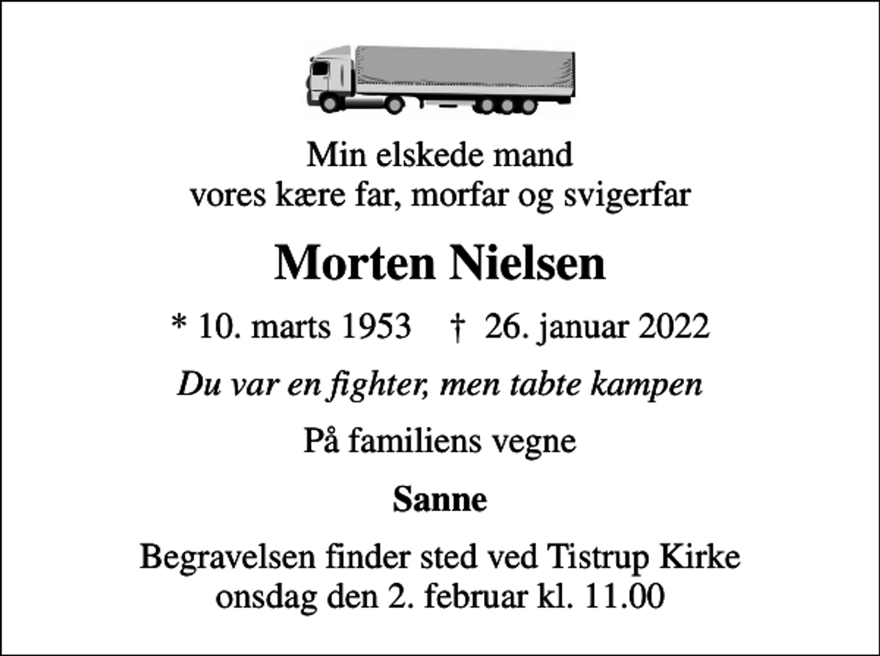<p>Min elskede mand vores kære far, morfar og svigerfar<br />Morten Nielsen<br />* 10. marts 1953 ✝ 26. januar 2022<br />Du var en fighter, men tabte kampen<br />På familiens vegne<br />Sanne<br />Begravelsen finder sted ved Tistrup Kirke onsdag den 2. februar kl. 11.00</p>
