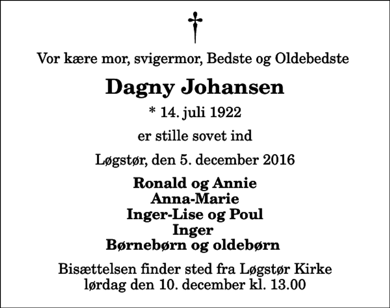 <p>Vor kære mor, svigermor, Bedste og Oldebedste<br />Dagny Johansen<br />* 14. juli 1922<br />er stille sovet ind<br />Løgstør, den 5. december 2016<br />Ronald og Annie Anna-Marie Inger-Lise og Poul Inger Børnebørn og oldebørn<br />Bisættelsen finder sted fra Løgstør Kirke lørdag den 10. december kl. 13.00</p>