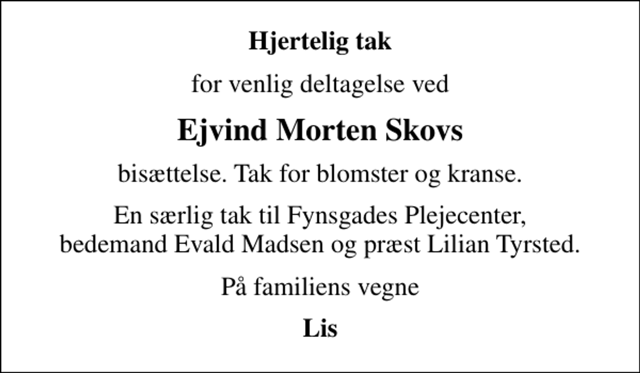 <p>Hjertelig tak<br />for venlig deltagelse ved<br />Ejvind Morten Skovs<br />bisættelse. Tak for blomster og kranse.<br />En særlig tak til Fynsgades Plejecenter, bedemand Evald Madsen og præst Lilian Tyrsted.<br />På familiens vegne<br />Lis</p>