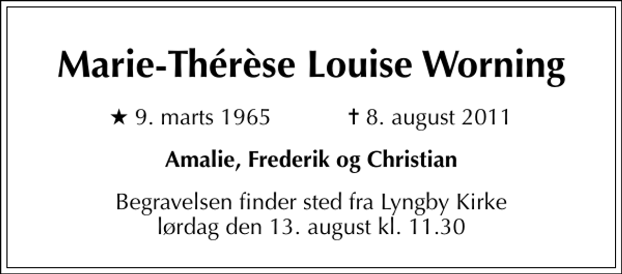 <p>Marie-Thérèse Louise Worning<br />* 9. marts 1965 ✝ 8. august 2011<br />Amalie, Frederik og Christian<br />Begravelsen finder sted fra Lyngby Kirke lørdag den 13. august kl. 11.30</p>