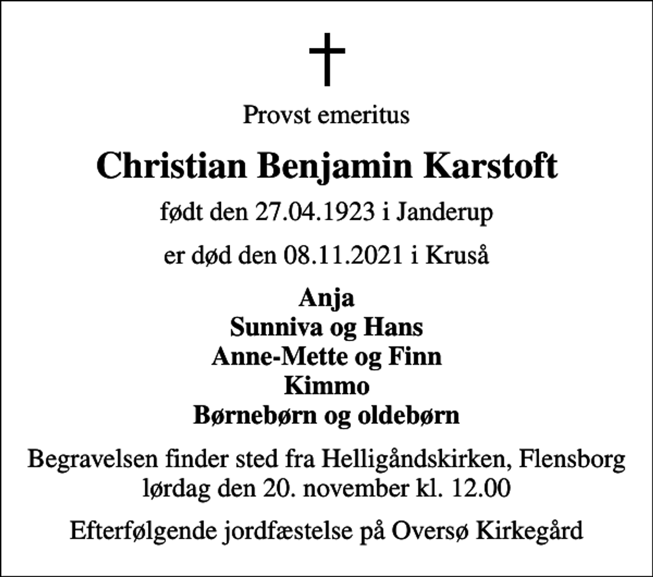 <p>Provst emeritus<br />Christian Benjamin Karstoft<br />født den 27.04.1923 i Janderup<br />er død den 08.11.2021 i Kruså<br />Anja Sunniva og Hans Anne-Mette og Finn Kimmo Børnebørn og oldebørn<br />Begravelsen finder sted fra Helligåndskirken, Flensborg lørdag den 20. november kl. 12.00<br />Efterfølgende jordfæstelse på Oversø Kirkegård</p>