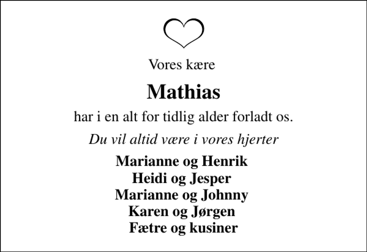 <p>Vores kære<br />Mathias<br />har i en alt for tidlig alder forladt os.<br />Du vil altid være i vores hjerter<br />Marianne og Henrik Heidi og Jesper Marianne og Johnny Karen og Jørgen Fætre og kusiner</p>