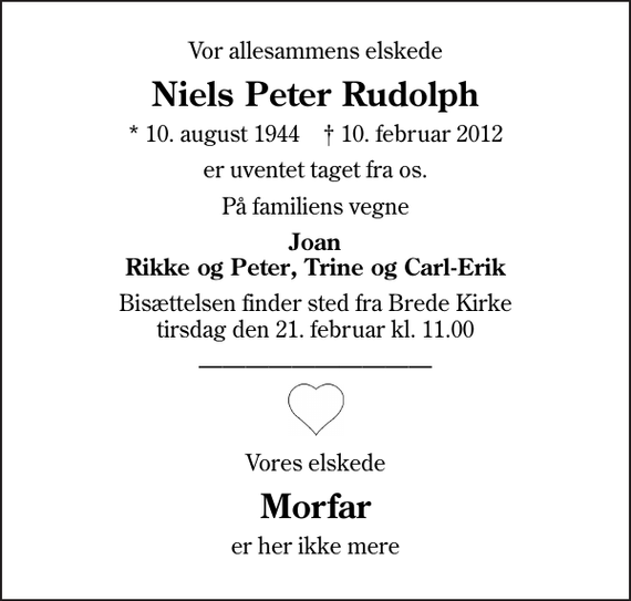 <p>Vor allesammens elskede<br />Niels Peter Rudolph<br />* 10. august 1944 ✝ 10. februar 2012<br />er uventet taget fra os.<br />På familiens vegne<br />Joan Rikke og Peter, Trine og Carl-Erik<br />Bisættelsen finder sted fra Brede Kirke tirsdag den 21. februar kl. 11.00<br />Vores elskede<br />Morfar<br />er her ikke mere</p>