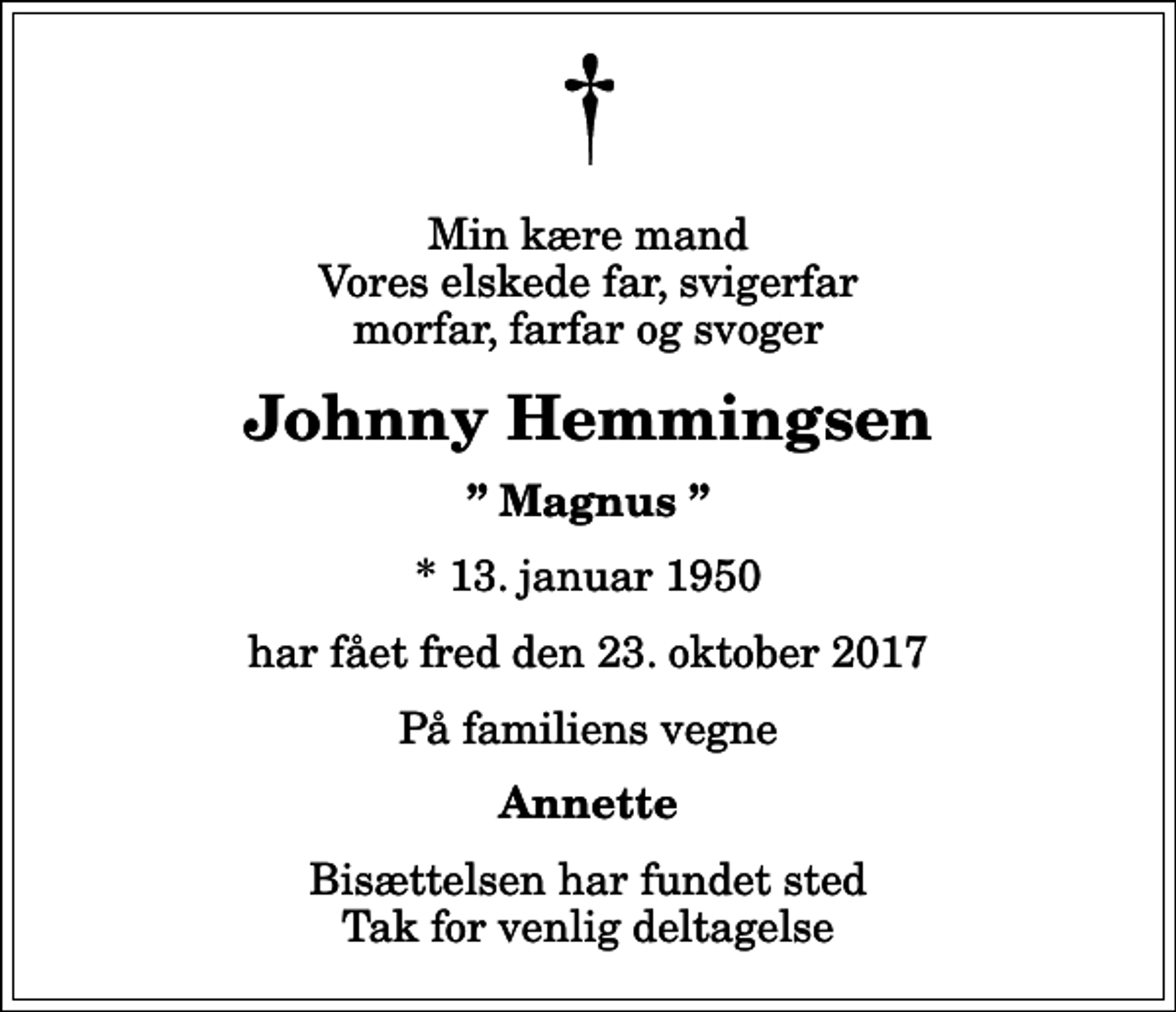 <p>Min kære mand Vores elskede far, svigerfar morfar, farfar og svoger<br />Johnny Hemmingsen<br />Magnus<br />* 13. januar 1950<br />har fået fred den 23. oktober 2017<br />På familiens vegne<br />Annette<br />Bisættelsen har fundet sted Tak for venlig deltagelse</p>