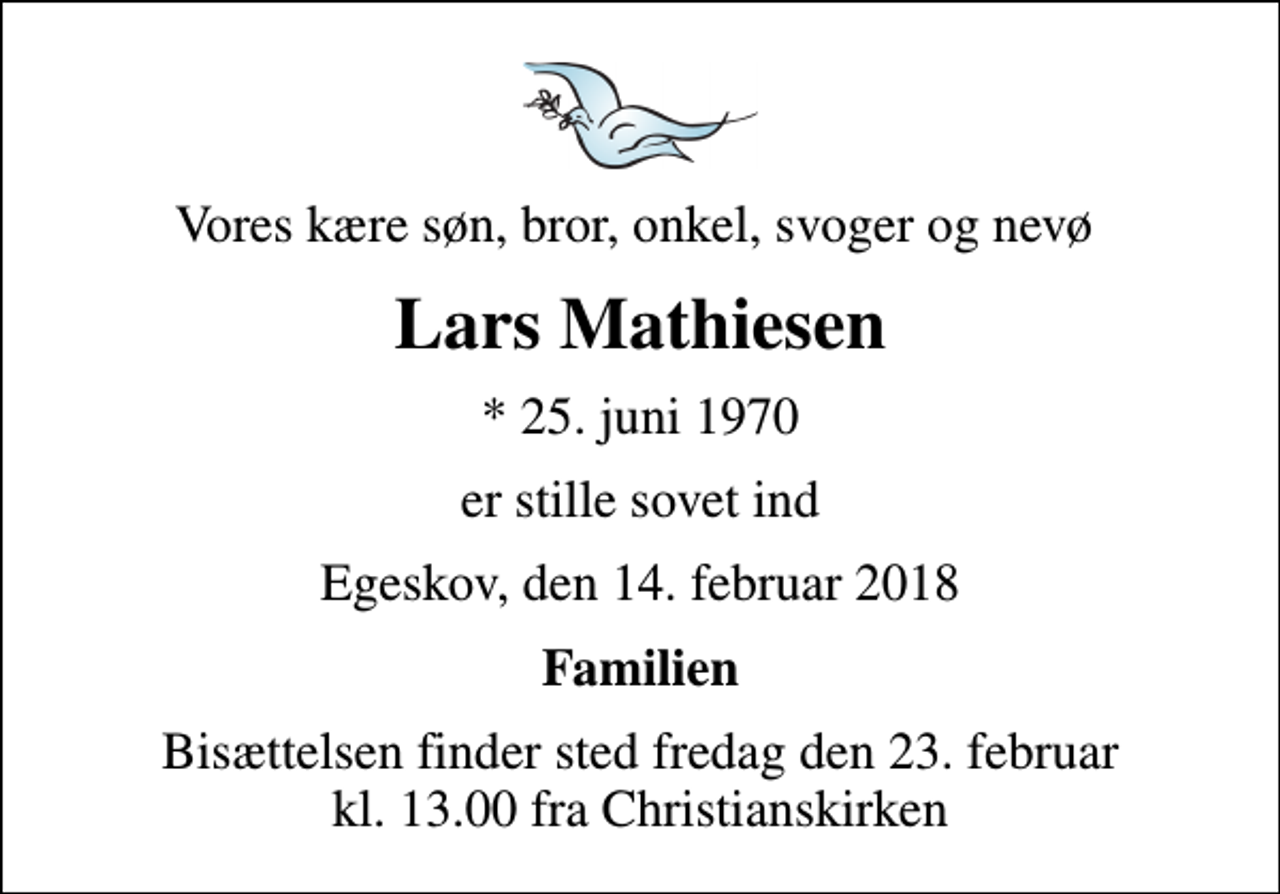 <p>Vores kære søn, bror, onkel, svoger og nevø<br />Lars Mathiesen<br />* 25. juni 1970<br />er stille sovet ind<br />Egeskov, den 14. februar 2018<br />Familien<br />Bisættelsen finder sted fredag den 23. februar kl. 13.00 fra Christianskirken</p>