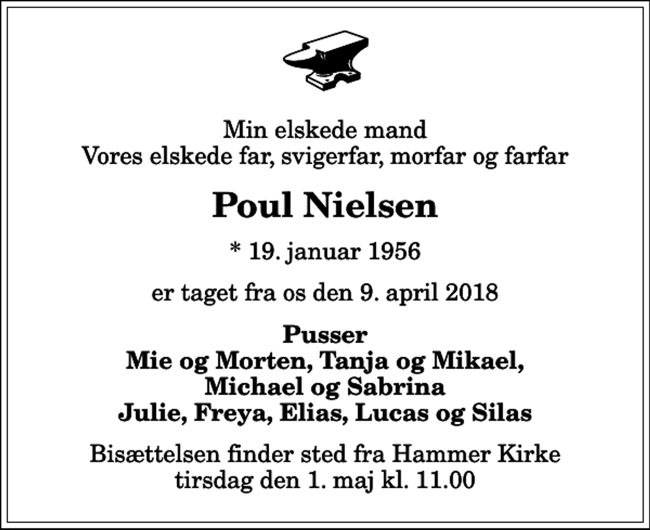 <p>Min elskede mand Vores elskede far, svigerfar, morfar og farfar<br />Poul Nielsen<br />* 19. januar 1956<br />er taget fra os den 9. april 2018<br />Pusser Mie og Morten, Tanja og Mikael, Michael og Sabrina Julie, Freya, Elias, Lucas og Silas<br />Bisættelsen finder sted fra Hammer Kirke tirsdag den 1. maj kl. 11.00</p>
