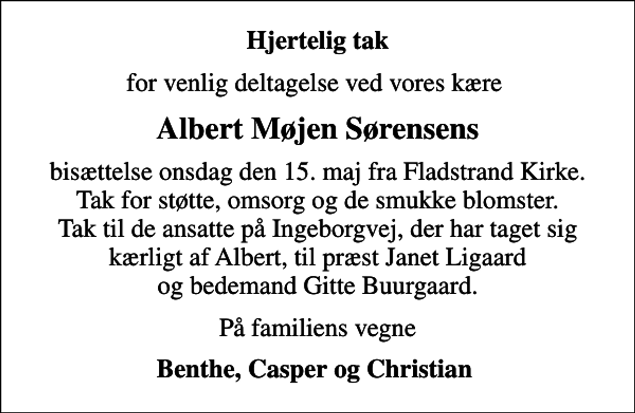 <p>Hjertelig tak<br />for venlig deltagelse ved vores kære<br />Albert Møjen Sørensens<br />bisættelse onsdag den 15. maj fra Fladstrand Kirke. Tak for støtte, omsorg og de smukke blomster. Tak til de ansatte på Ingeborgvej, der har taget sig kærligt af Albert, til præst Janet Ligaard og bedemand Gitte Buurgaard.<br />På familiens vegne<br />Benthe, Casper og Christian</p>