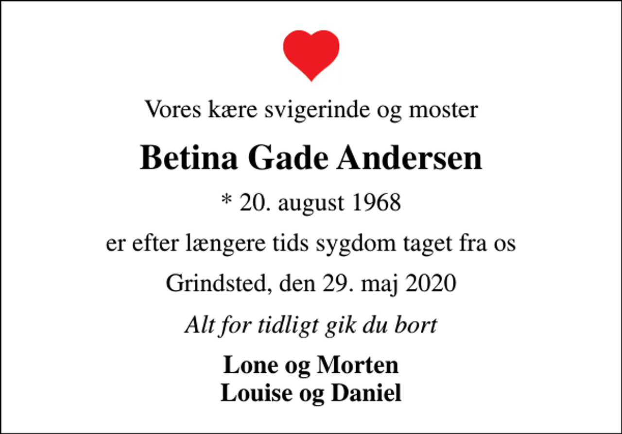 <p>Vores kære svigerinde og moster<br />Betina Gade Andersen<br />* 20. august 1968<br />er efter længere tids sygdom taget fra os<br />Grindsted, den 29. maj 2020<br />Alt for tidligt gik du bort<br />Lone og Morten Louise og Daniel</p>