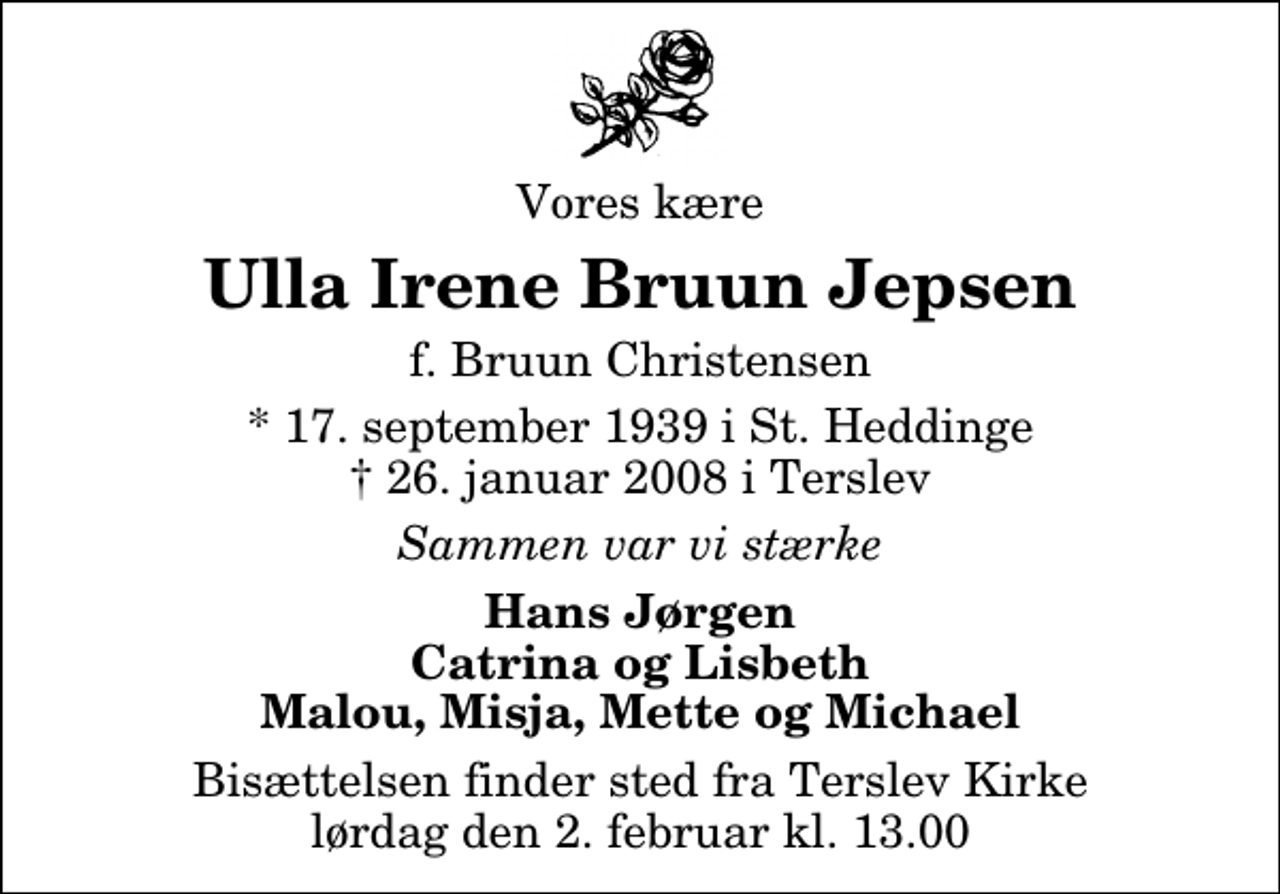 <p>Vores kære<br />Ulla Irene Bruun Jepsen<br />f. Bruun Christensen<br />* 17. september 1939 i St. Heddinge<br />✝ 26. januar 2008 i Terslev<br />Sammen var vi stærke<br />Hans Jørgen Catrina og Lisbeth Malou, Misja, Mette og Michael<br />Bisættelsen finder sted fra Terslev Kirke lørdag den 2. februar kl. 13.00</p>