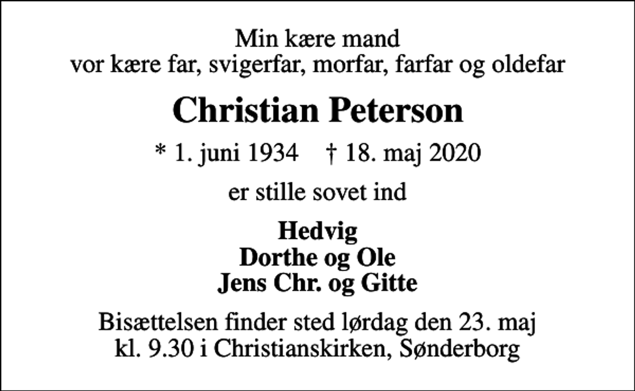 <p>Min kære mand vor kære far, svigerfar, morfar, farfar og oldefar<br />Christian Peterson<br />* 1. juni 1934 ✝ 18. maj 2020<br />er stille sovet ind<br />Hedvig Dorthe og Ole Jens Chr. og Gitte<br />Bisættelsen finder sted lørdag den 23. maj kl. 9.30 i Christianskirken, Sønderborg</p>