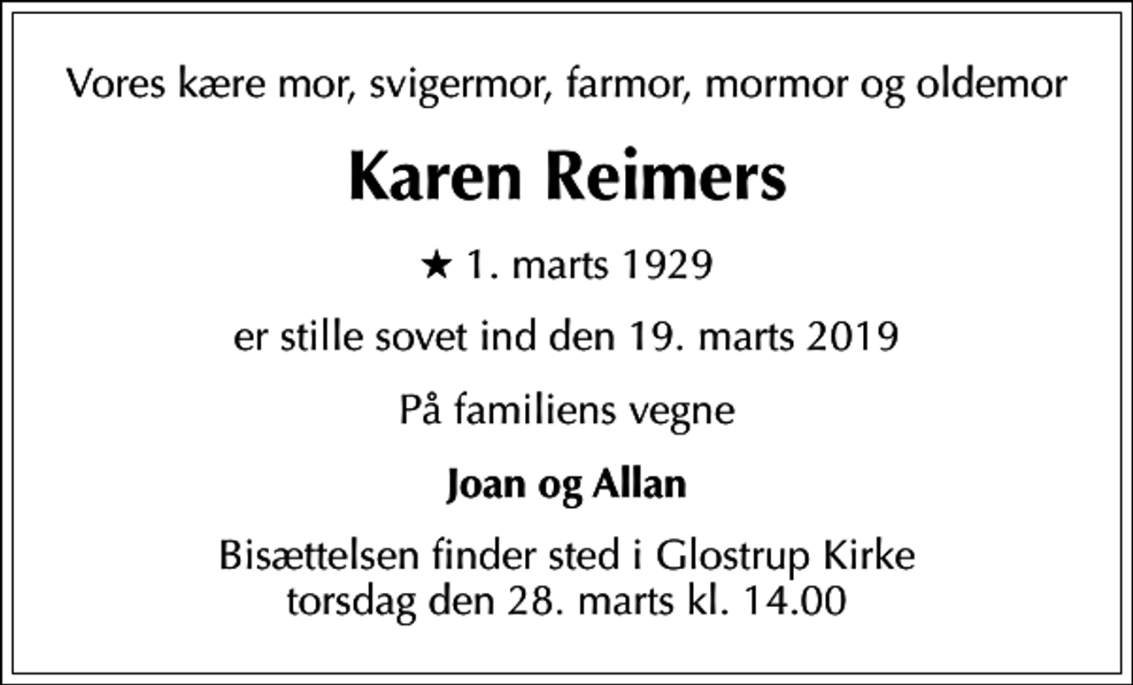 <p>Vores kære mor, svigermor, farmor, mormor og oldemor<br />Karen Reimers<br />* 1. marts 1929<br />er stille sovet ind den 19. marts 2019<br />På familiens vegne<br />Joan og Allan<br />Bisættelsen finder sted i Glostrup Kirke torsdag den 28. marts kl. 14.00</p>