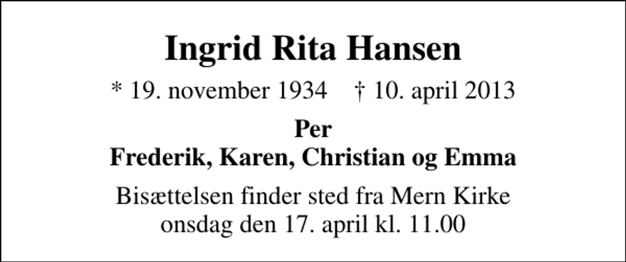 <p>Ingrid Rita Hansen<br />* 19. november 1934 ✝ 10. april 2013<br />Per Frederik, Karen, Christian og Emma<br />Bisættelsen finder sted fra Mern Kirke onsdag den 17. april kl. 11.00</p>