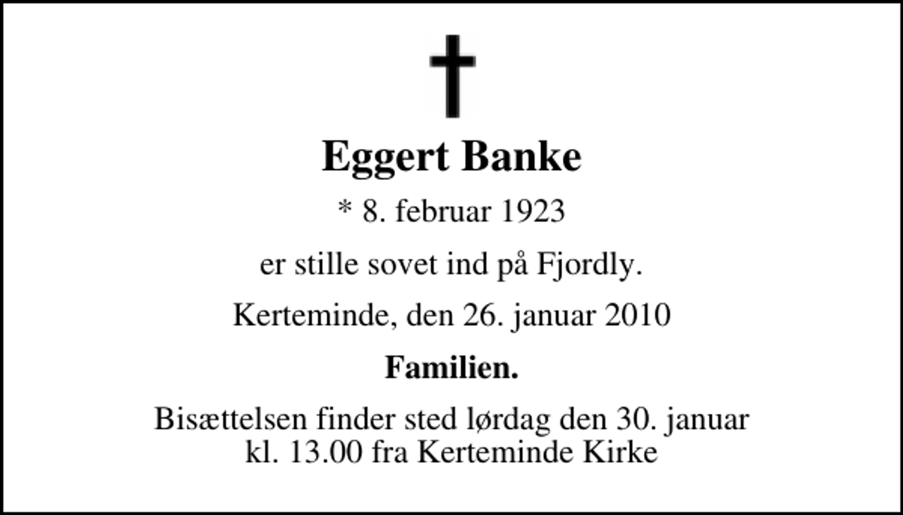 <p>Eggert Banke<br />* 8. februar 1923<br />er stille sovet ind på Fjordly.<br />Kerteminde, den 26. januar 2010<br />Familien.<br />Bisættelsen finder sted lørdag den 30. januar kl. 13.00 fra Kerteminde Kirke</p>
