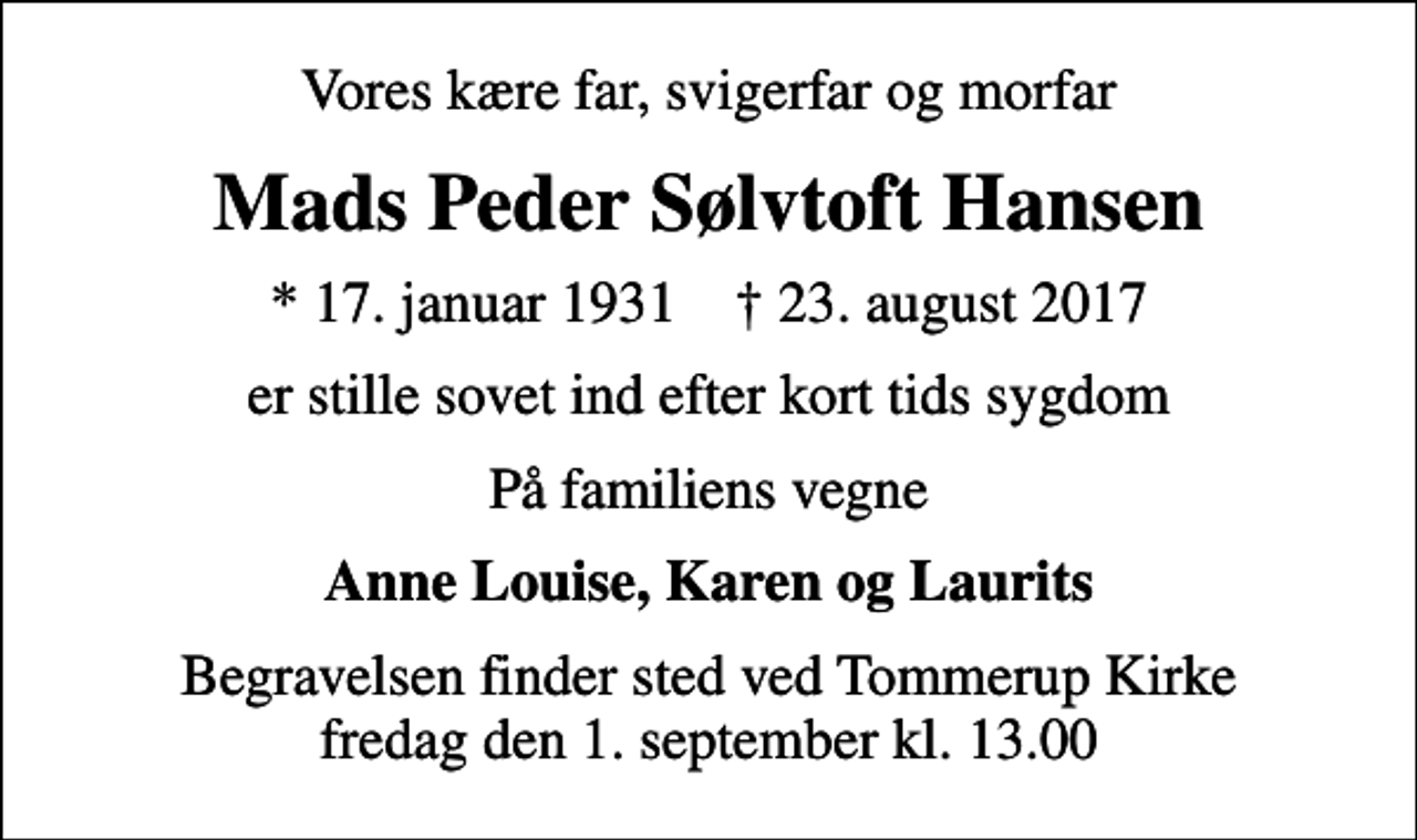 <p>Vores kære far, svigerfar og morfar<br />Mads Peder Sølvtoft Hansen<br />* 17. januar 1931 ✝ 23. august 2017<br />er stille sovet ind efter kort tids sygdom<br />På familiens vegne<br />Anne Louise, Karen og Laurits<br />Begravelsen finder sted ved Tommerup Kirke fredag den 1. september kl. 13.00</p>