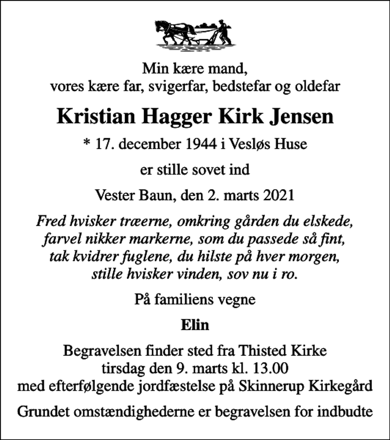 <p>Min kære mand, vores kære far, svigerfar, bedstefar og oldefar<br />Kristian Hagger Kirk Jensen<br />* 17. december 1944 i Vesløs Huse<br />er stille sovet ind<br />Vester Baun, den 2. marts 2021<br />Fred hvisker træerne, omkring gården du elskede, farvel nikker markerne, som du passede så fint, tak kvidrer fuglene, du hilste på hver morgen, stille hvisker vinden, sov nu i ro.<br />På familiens vegne<br />Elin<br />Begravelsen finder sted fra Thisted Kirke tirsdag den 9. marts kl. 13.00 med efterfølgende jordfæstelse på Skinnerup Kirkegård<br />Grundet omstændighederne er begravelsen for indbudte</p>