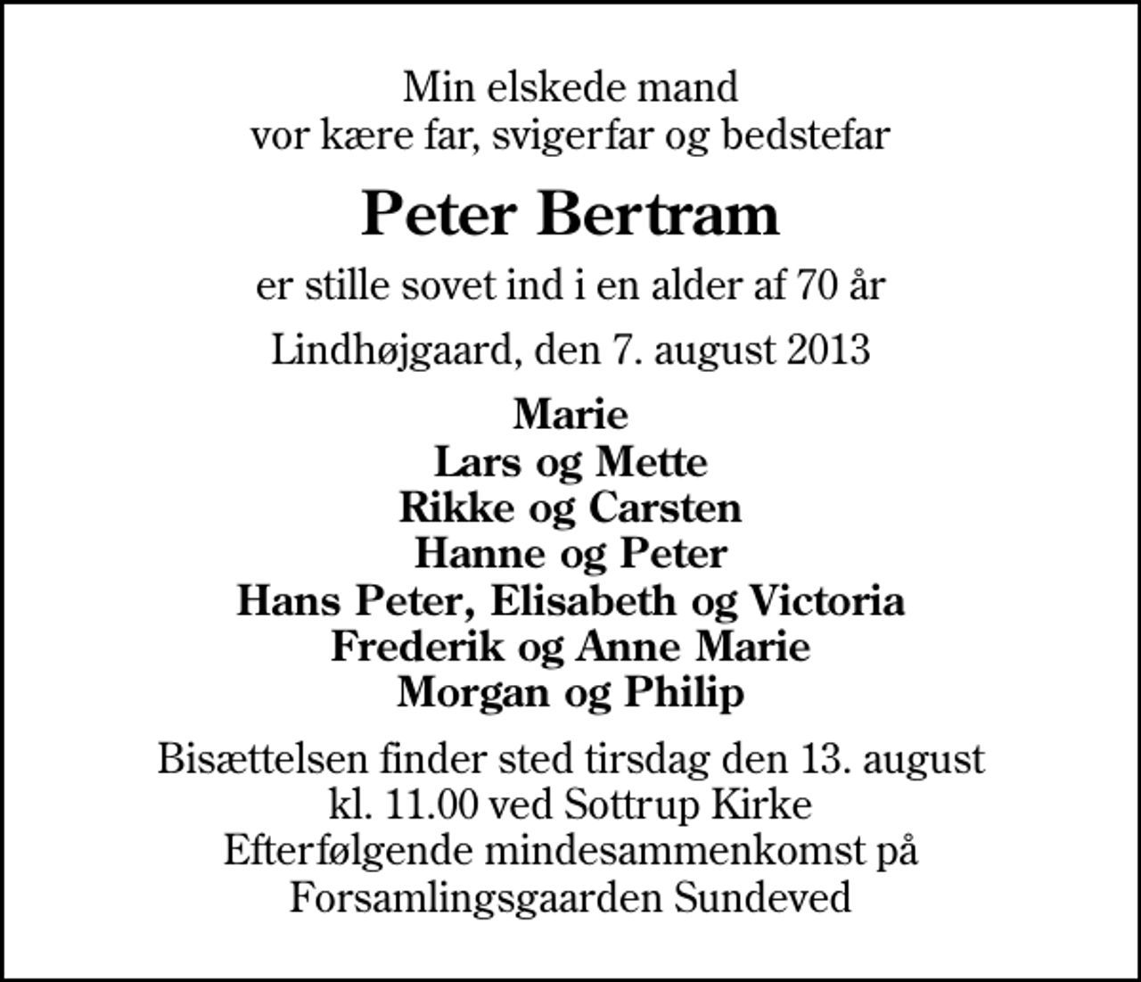 <p>Min elskede mand vor kære far, svigerfar og bedstefar<br />Peter Bertram<br />er stille sovet ind i en alder af 70 år<br />Lindhøjgaard, den 7. august 2013<br />Marie Lars og Mette Rikke og Carsten Hanne og Peter Hans Peter, Elisabeth og Victoria Frederik og Anne Marie Morgan og Philip<br />Bisættelsen finder sted tirsdag den 13. august kl. 11.00 ved Sottrup Kirke Efterfølgende mindesammenkomst på Forsamlingsgaarden Sundeved</p>
