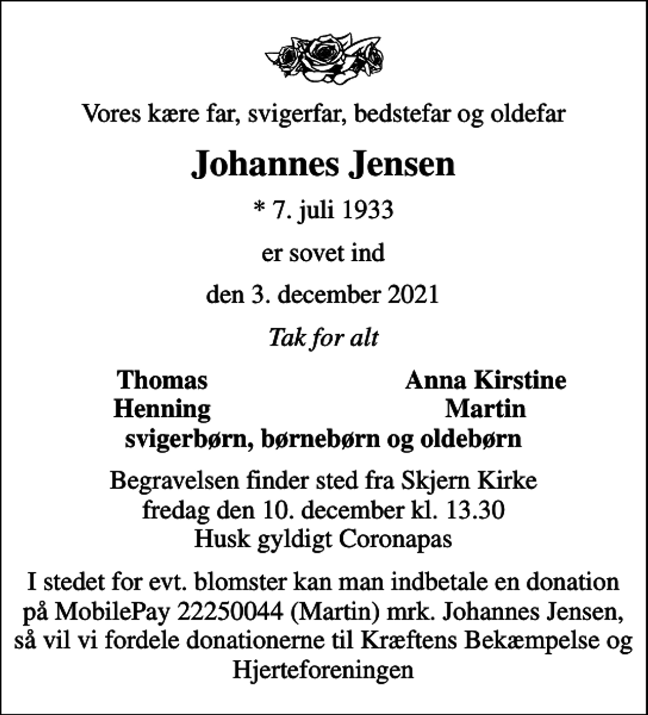 <p>Vores kære far, svigerfar, bedstefar og oldefar<br />Johannes Jensen<br />* 7. juli 1933<br />er sovet ind<br />den 3. december 2021<br />Tak for alt<br />Thomas<br />Anna Kirstine<br />Henning<br />Martin<br />Begravelsen finder sted fra Skjern Kirke fredag den 10. december kl. 13.30 Husk gyldigt Coronapas<br />I stedet for evt. blomster kan man indbetale en donation på MobilePay 22250044 (Martin) mrk. Johannes Jensen, så vil vi fordele donationerne til Kræftens Bekæmpelse og Hjerteforeningen</p>