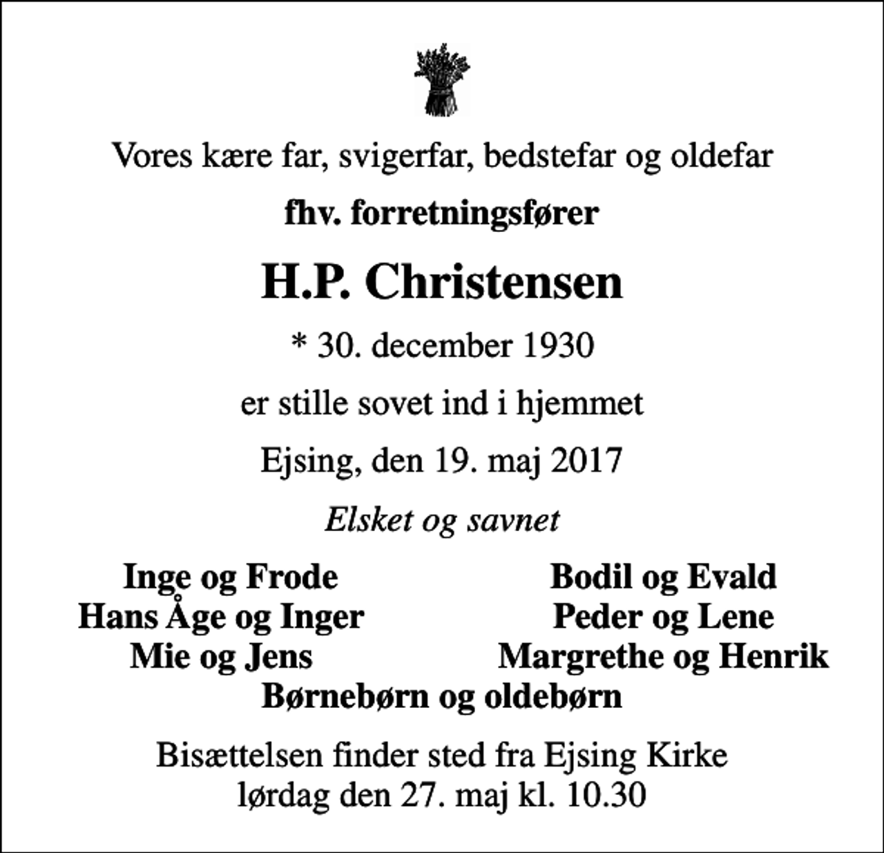 <p>Vores kære far, svigerfar, bedstefar og oldefar<br />fhv. forretningsfører<br />H.P. Christensen<br />* 30. december 1930<br />er stille sovet ind i hjemmet<br />Ejsing, den 19. maj 2017<br />Elsket og savnet<br />Inge og Frode<br />Bodil og Evald<br />Hans Åge og Inger<br />Peder og Lene<br />Mie og Jens<br />Margrethe og Henrik<br />Bisættelsen finder sted fra Ejsing Kirke lørdag den 27. maj kl. 10.30</p>