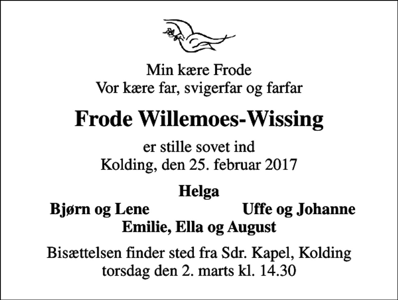 <p>Min kære Frode Vor kære far, svigerfar og farfar<br />Frode Willemoes-Wissing<br />er stille sovet ind Kolding, den 25. februar 2017<br />Helga<br />Bjørn og Lene<br />Uffe og Johanne<br />Bisættelsen finder sted fra Sdr. Kapel, Kolding torsdag den 2. marts kl. 14.30</p>