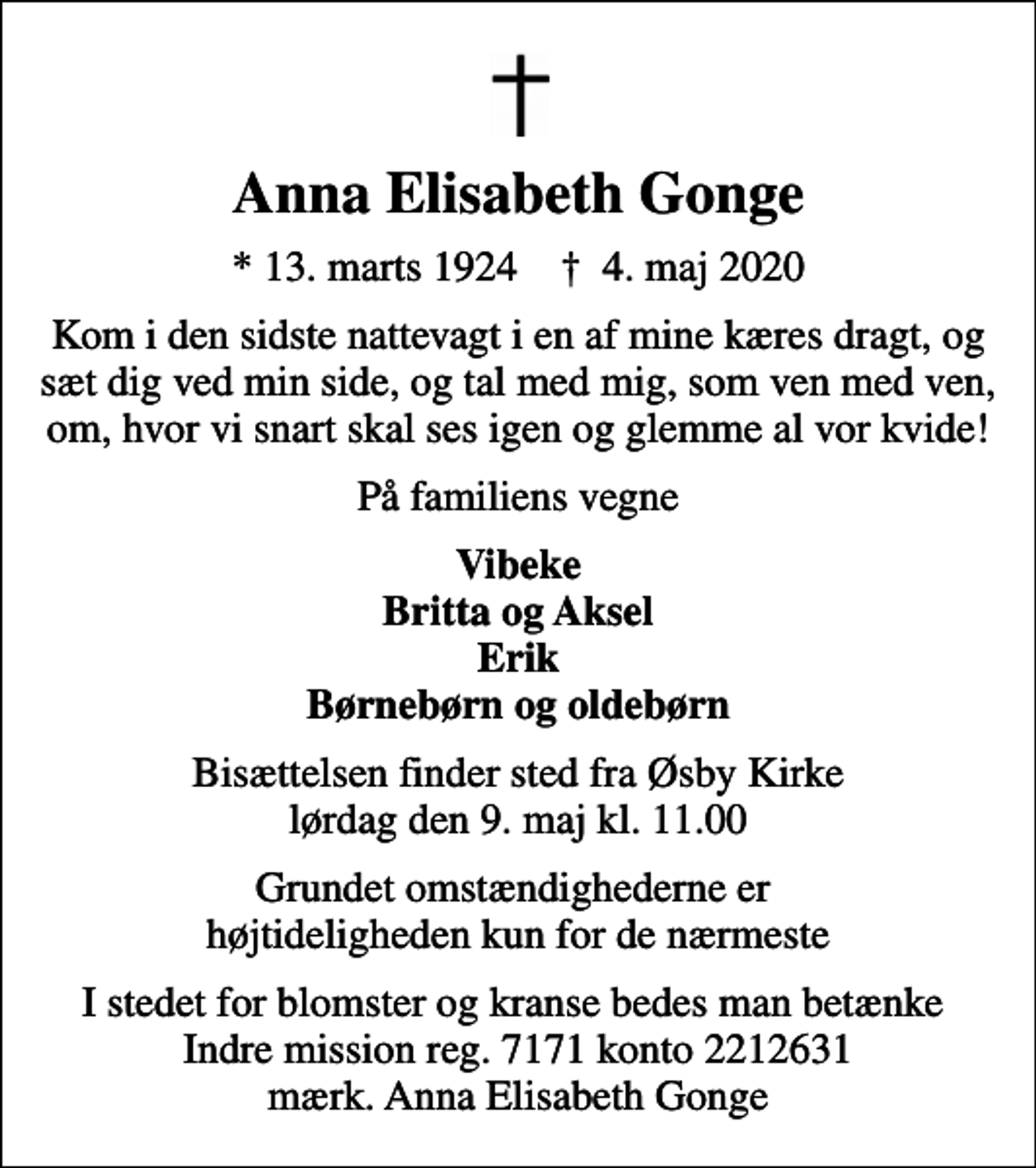<p>Anna Elisabeth Gonge<br />* 13. marts 1924 ✝ 4. maj 2020<br />Kom i den sidste nattevagt i en af mine kæres dragt, og sæt dig ved min side, og tal med mig, som ven med ven, om, hvor vi snart skal ses igen og glemme al vor kvide!<br />På familiens vegne<br />Vibeke Britta og Aksel Erik<br />Bisættelsen finder sted fra Øsby Kirke lørdag den 9. maj kl. 11.00<br />Grundet omstændighederne er højtideligheden kun for de nærmeste<br />I stedet for blomster og kranse bedes man betænke Indre mission reg. 7171 konto 2212631 mærk. Anna Elisabeth Gonge</p>