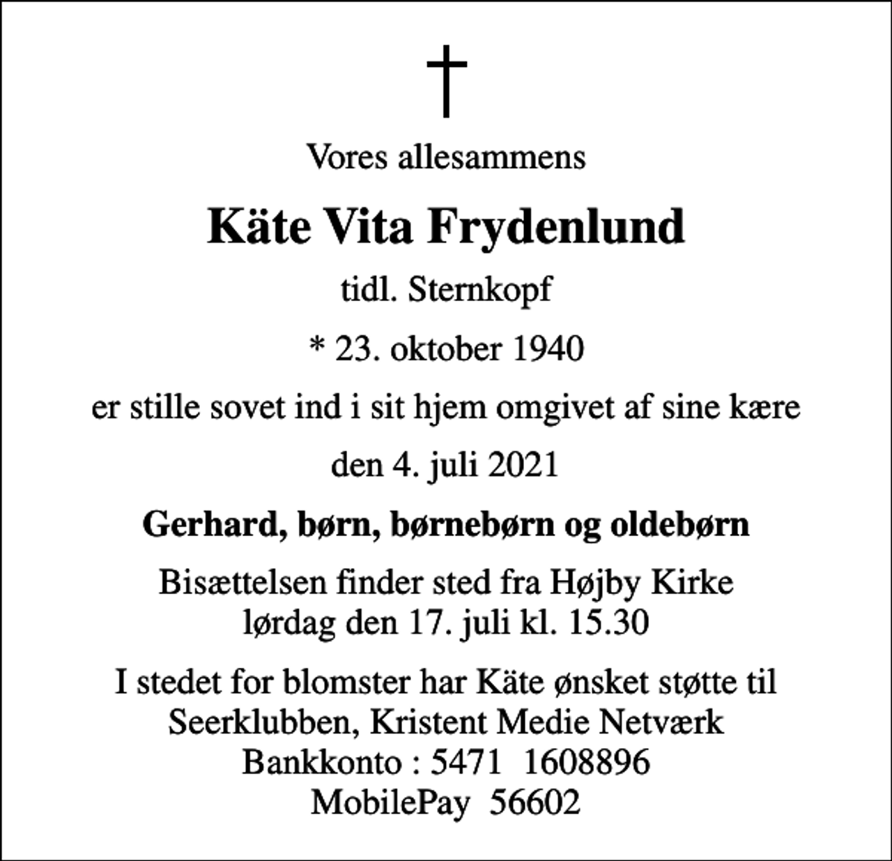 <p>Vores allesammens<br />Käte Vita Frydenlund<br />tidl. Sternkopf<br />* 23. oktober 1940<br />er stille sovet ind i sit hjem omgivet af sine kære<br />den 4. juli 2021<br />Gerhard, børn, børnebørn og oldebørn<br />Bisættelsen finder sted fra Højby Kirke lørdag den 17. juli kl. 15.30<br />I stedet for blomster har Käte ønsket støtte til Seerklubben, Kristent Medie Netværk Bankkonto : 5471 1608896 MobilePay 56602</p>