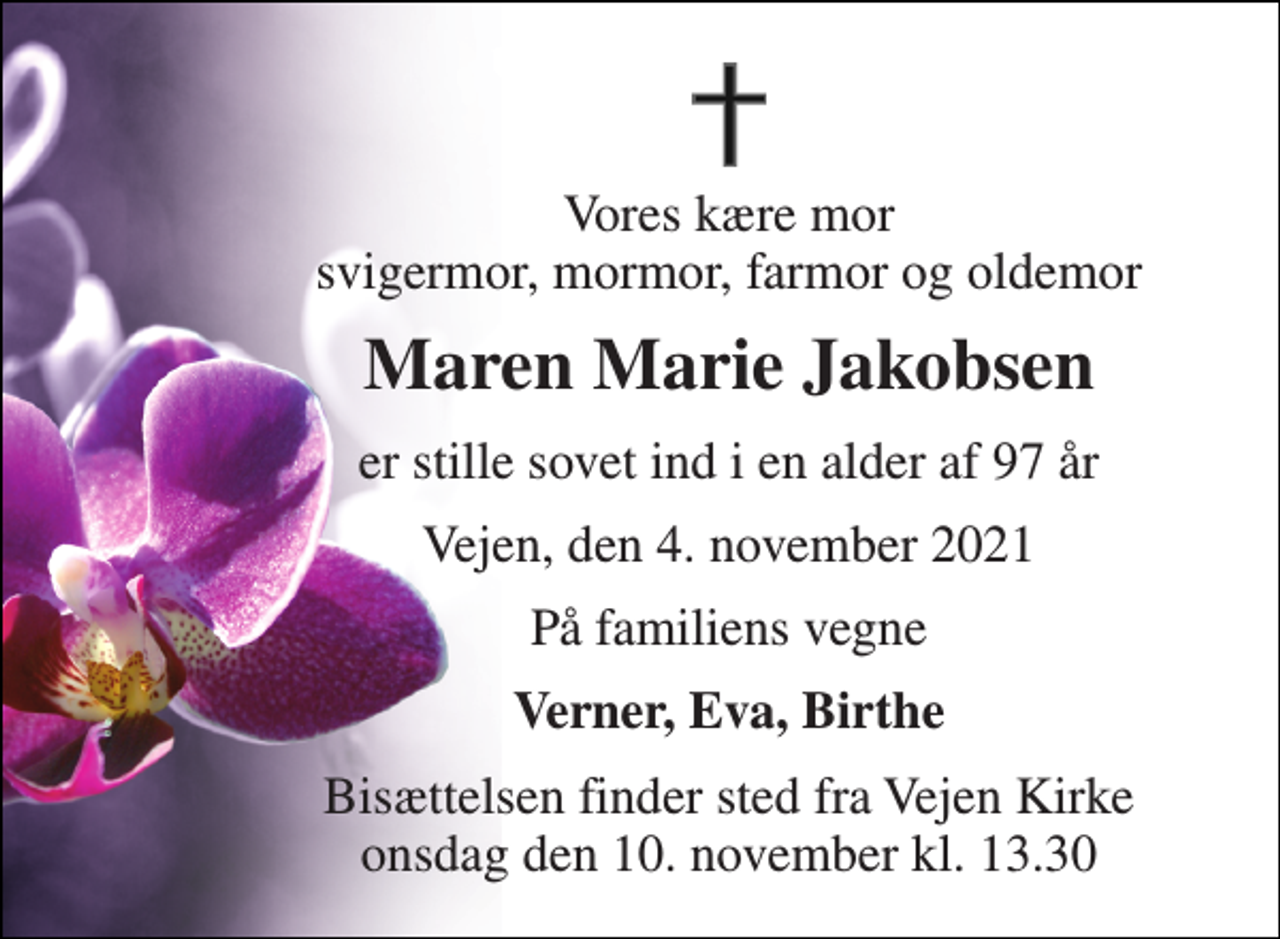 <p>Vores kære mor svigermor, mormor, farmor og oldemor<br />Maren Marie Jakobsen<br />er stille sovet ind i en alder af 97 år<br />Vejen, den 4. november 2021<br />På familiens vegne<br />Verner, Eva, Birthe<br />Bisættelsen finder sted fra Vejen Kirke onsdag den 10. november kl. 13.30</p>