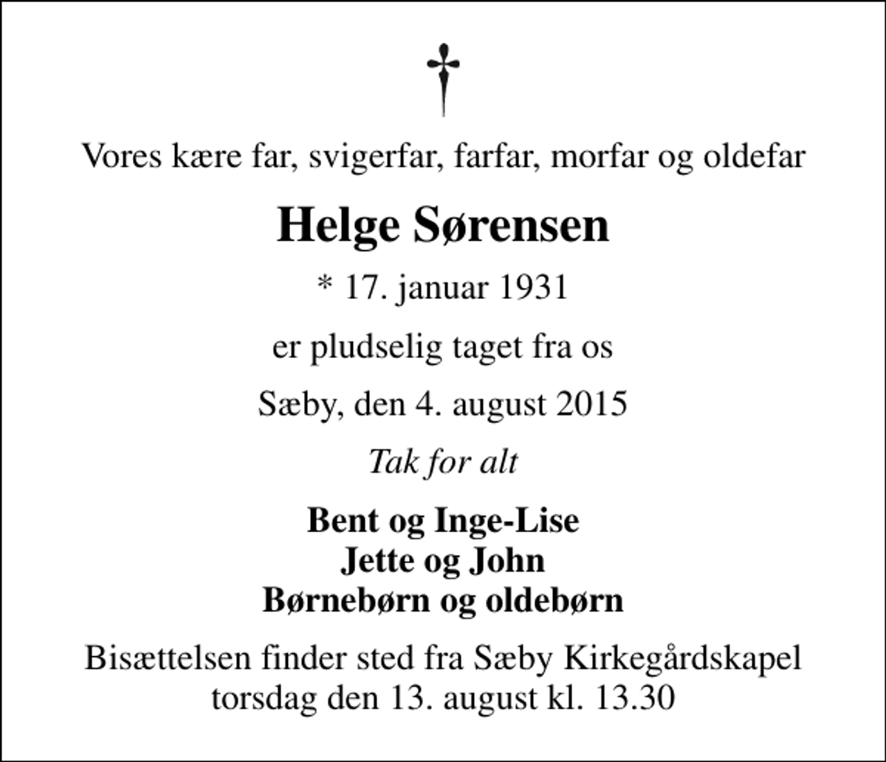 <p>Vores kære far, svigerfar, farfar, morfar og oldefar<br />Helge Sørensen<br />* 17. januar 1931<br />er pludselig taget fra os<br />Sæby, den 4. august 2015<br />Tak for alt<br />Bent og Inge-Lise Jette og John Børnebørn og oldebørn<br />Bisættelsen finder sted fra Sæby Kirkegårdskapel torsdag den 13. august kl. 13.30</p>