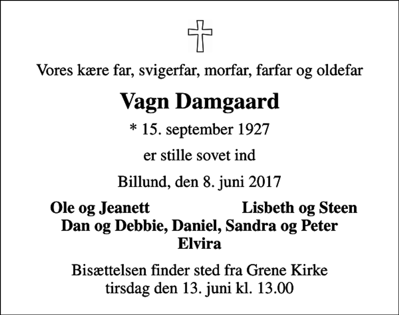 <p>Vores kære far, svigerfar, morfar, farfar og oldefar<br />Vagn Damgaard<br />* 15. september 1927<br />er stille sovet ind<br />Billund, den 8. juni 2017<br />Ole og Jeanett<br />Lisbeth og Steen<br />Bisættelsen finder sted fra Grene Kirke tirsdag den 13. juni kl. 13.00</p>