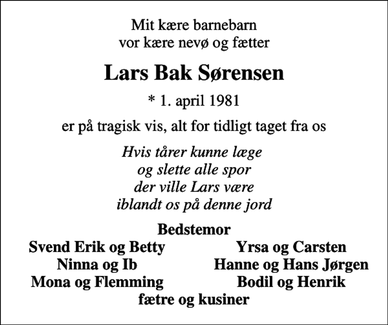 <p>Mit kære barnebarn vor kære nevø og fætter<br />Lars Bak Sørensen<br />* 1. april 1981<br />er på tragisk vis, alt for tidligt taget fra os<br />Hvis tårer kunne læge og slette alle spor der ville Lars være iblandt os på denne jord<br />Bedstemor<br />Svend Erik og Betty<br />Yrsa og Carsten<br />Ninna og Ib<br />Hanne og Hans Jørgen<br />Mona og Flemming<br />Bodil og Henrik</p>
