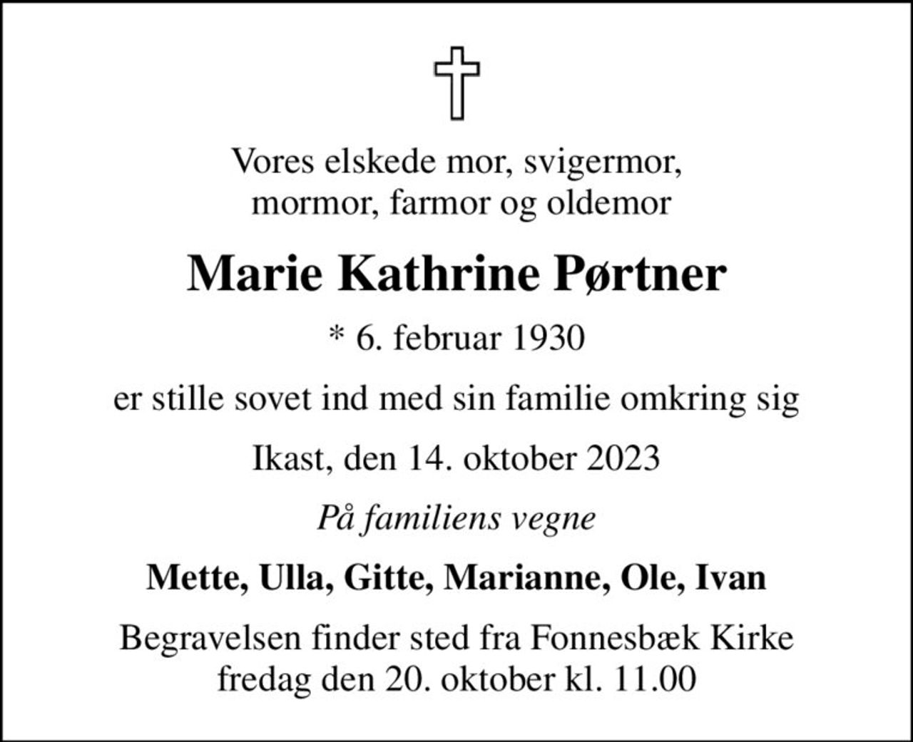 Vores elskede mor, svigermor,  mormor, farmor og oldemor
Marie Kathrine Pørtner
* 6. februar 1930
er stille sovet ind med sin familie omkring sig
Ikast, den 14. oktober 2023
På familiens vegne
Mette, Ulla, Gitte, Marianne, Ole, Ivan
Begravelsen finder sted fra Fonnesbæk Kirke  fredag den 20. oktober kl. 11.00