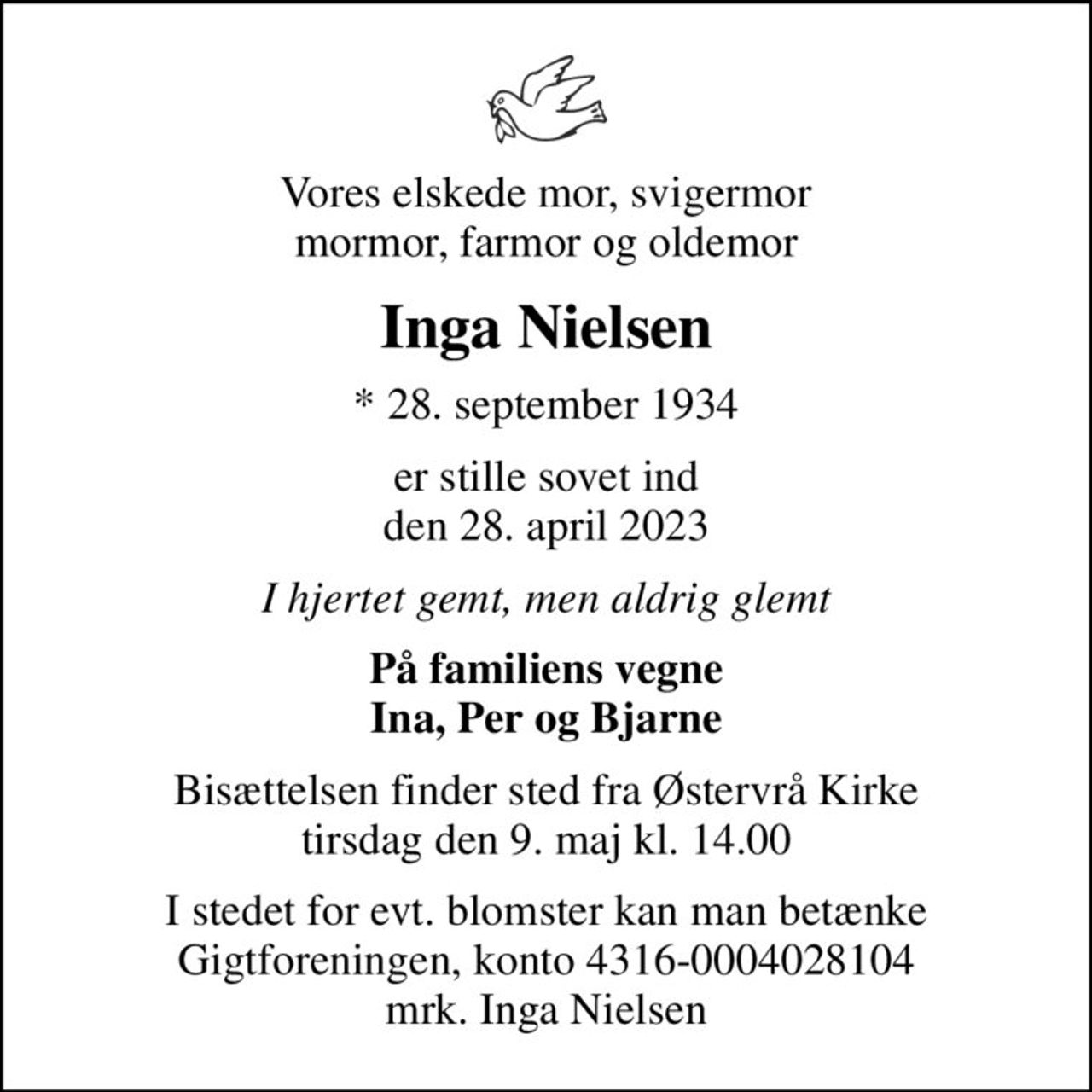 Vores elskede mor, svigermor mormor, farmor og oldemor
Inga Nielsen
* 28. september 1934
er stille sovet ind den 28. april 2023
I hjertet gemt, men aldrig glemt
På familiens vegne Ina, Per og Bjarne
Bisættelsen finder sted fra Østervrå Kirke  tirsdag den 9. maj kl. 14.00 
I stedet for evt. blomster kan man betænke
					Gigtforeningen konto4316-0004028104mrk. Inga
					Nielsen
