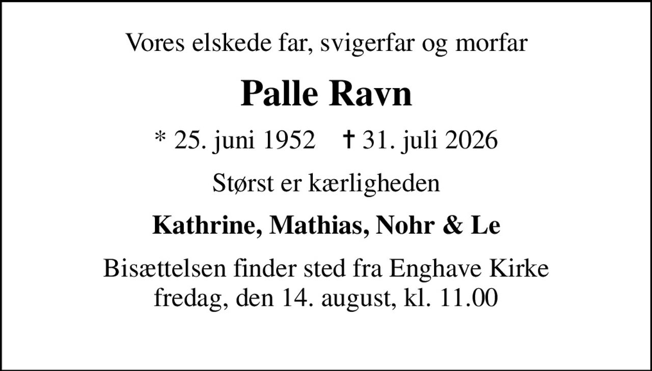 Vores elskede far, svigerfar og morfar
Palle Ravn
* 25. juni 1952    ✝ 31. juli 2026
Størst er kærligheden
Kathrine, Mathias, Nohr & Le
Bisættelsen finder sted fra Enghave Kirke fredag, den 14. august, kl. 11.00