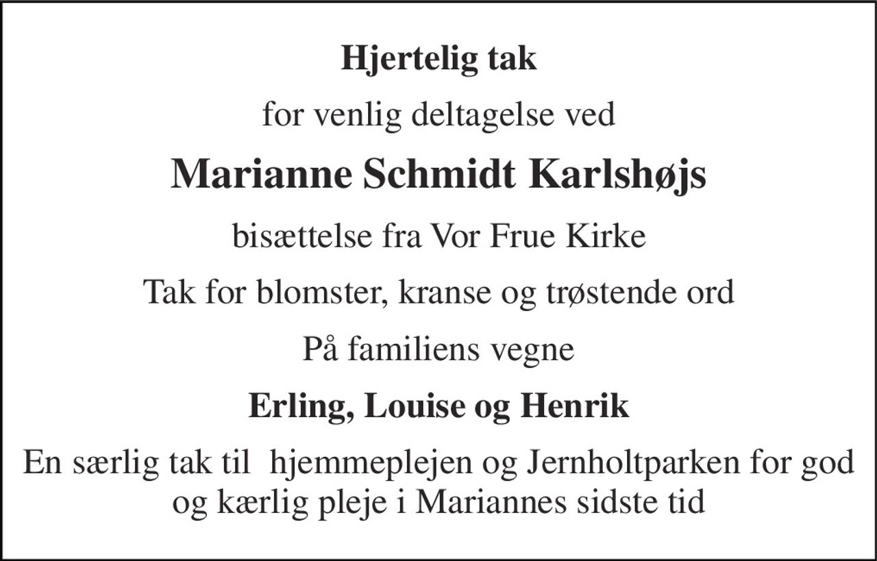 Hjertelig tak 
for venlig deltagelse ved 
Marianne Schmidt Karlshøjs 
bisættelse fra Vor Frue Kirke 
Tak for blomster, kranse og trøstende ord 
På familiens vegne 
Erling, Louise og Henrik 
En særlig tak til  hjemmeplejen og Jernholtparken for god og kærlig pleje i Mariannes sidste tid