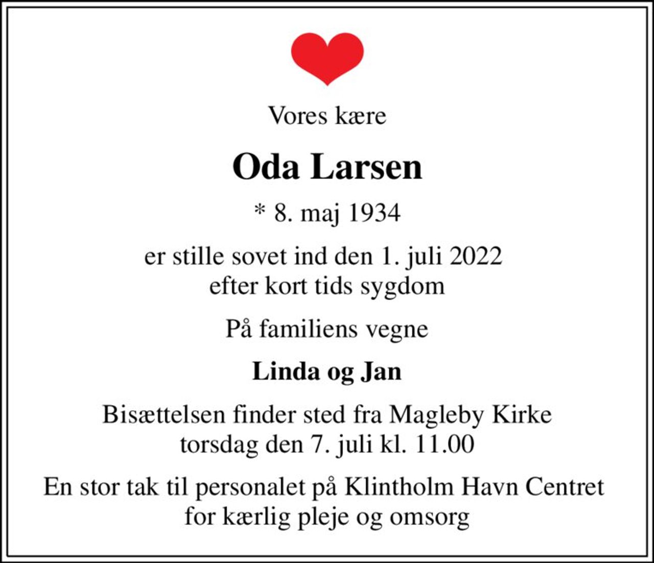 Vores kære
Oda Larsen
* 8. maj 1934
er stille sovet ind den 1. juli 2022  efter kort tids sygdom
På familiens vegne
Linda og Jan
Bisættelsen finder sted fra Magleby Kirke  torsdag den 7. juli kl. 11.00 
En stor tak til personalet på Klintholm Havn Centret  for kærlig pleje og omsorg