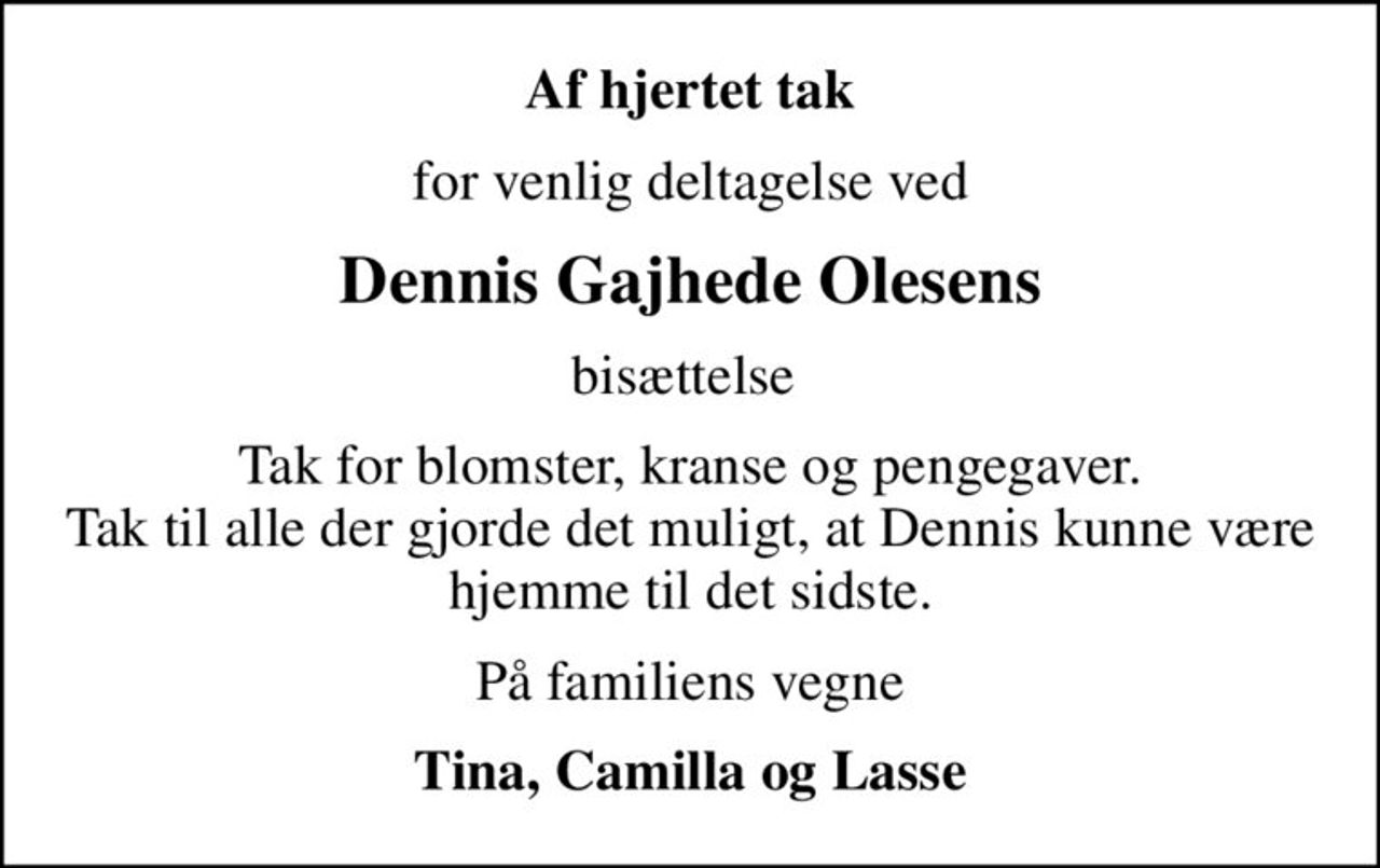 Af hjertet tak
for venlig deltagelse ved
Dennis Gajhede Olesens
bisættelse 
Tak for blomster, kranse og pengegaver. Tak til alle der gjorde det muligt, at Dennis kunne være hjemme til det sidste.
På familiens vegne
Tina, Camilla og Lasse