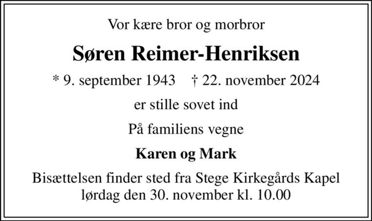 Vor kære bror og morbror
Søren Reimer-Henriksen
* 9. september 1943    ✝ 22. november 2024
er stille sovet ind
På familiens vegne
Karen og Mark
Bisættelsen finder sted fra Stege Kirkegårds Kapel  lørdag den 30. november kl. 10.00