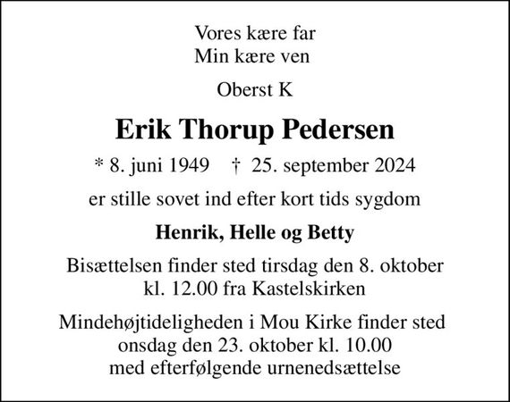 Vores kære far Min kære ven 
Oberst K
Erik Thorup Pedersen
* 8. juni 1949    &#x271d; 25. september 2024
er stille sovet ind efter kort tids sygdom
Henrik, Helle og Betty
Bisættelsen finder sted tirsdag den 8. oktober kl. 12.00 fra Kastelskirken
Mindehøjtideligheden i Mou Kirke finder sted  onsdag den 23. oktober kl. 10.00 med efterfølgende urnenedsættelse