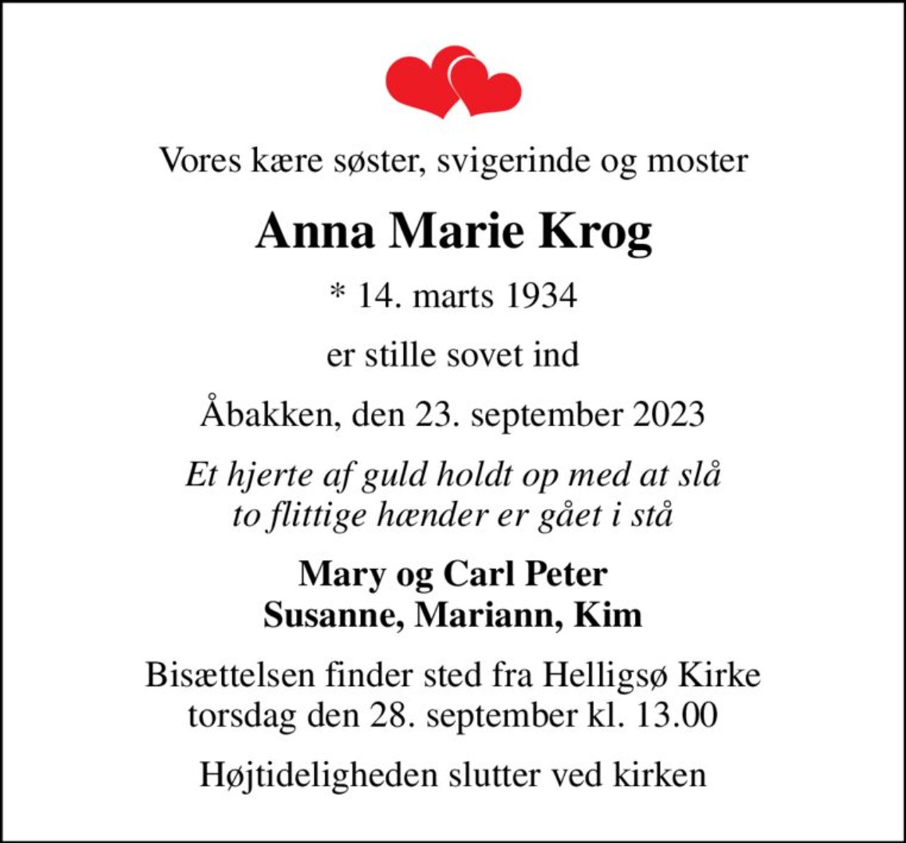 Vores kære søster, svigerinde og moster
Anna Marie Krog
* 14. marts 1934
er stille sovet ind
Åbakken, den 23. september 2023
Et hjerte af guld holdt op med at slå to flittige hænder er gået i stå
Mary og Carl Peter Susanne, Mariann, Kim
Bisættelsen finder sted fra Helligsø Kirke  torsdag den 28. september kl. 13.00 
Højtideligheden slutter ved kirken
