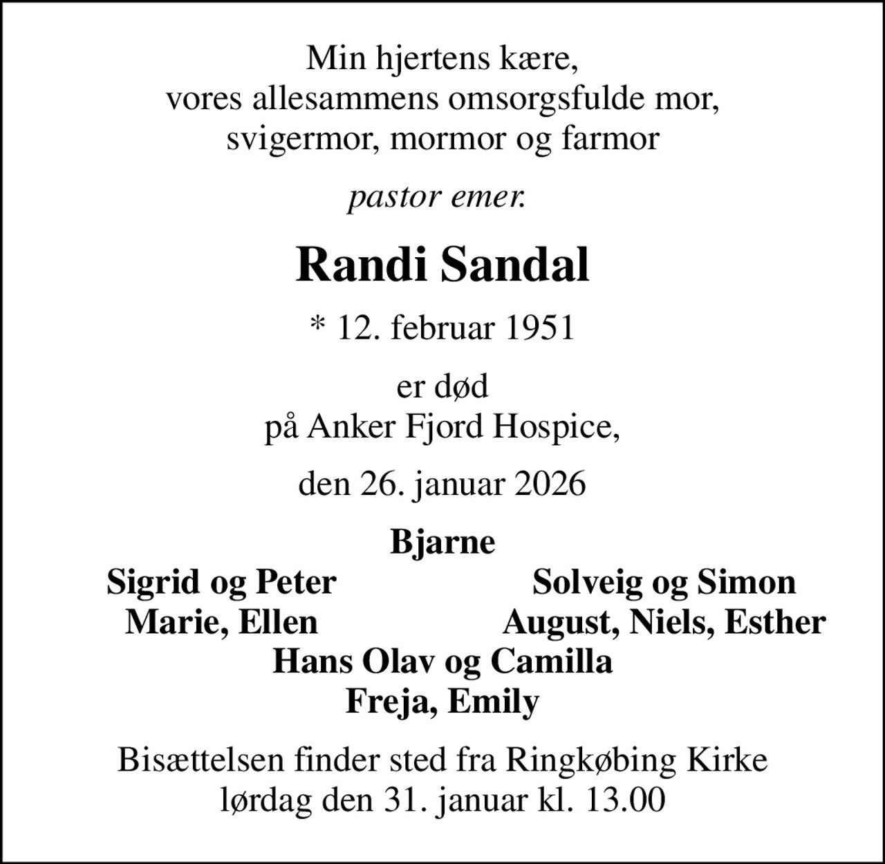 Min hjertens kære, vores allesammens omsorgsfulde mor, svigermor, mormor og farmor
pastor emer. 
Randi Sandal
* 12. februar 1951
er død på Anker Fjord Hospice,
den 26. januar 2026
Bjarne
Sigrid og Peter
Solveig og Simon
Marie, Ellen
August, Niels, Esther
Bisættelsen finder sted fra Ringkøbing Kirke  lørdag den 31. januar kl. 13.00