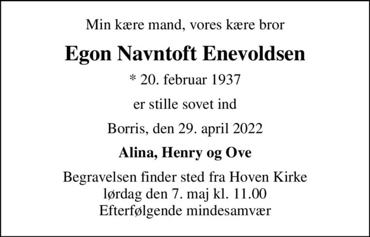 Min kære mand, vores kære bror
Egon Navntoft Enevoldsen
* 20. februar 1937
er stille sovet ind
Borris, den 29. april 2022
Alina, Henry og Ove
Begravelsen finder sted fra Hoven Kirke lørdag den 7. maj kl. 11.00 Efterfølgende mindesamvær