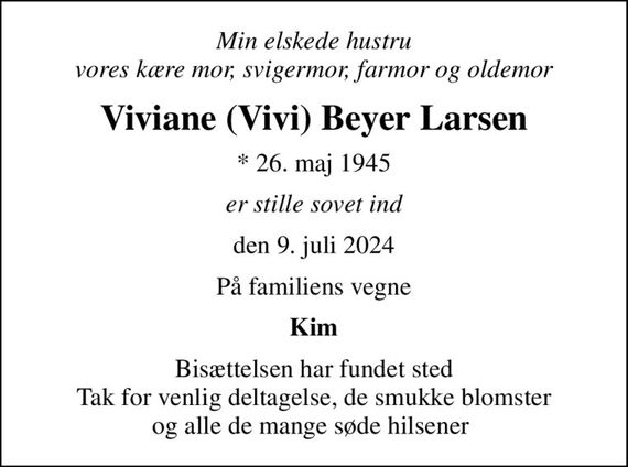 Min elskede hustru vores kære mor, svigermor, farmor og oldemor
Viviane (Vivi) Beyer Larsen
* 26. maj 1945
er stille sovet ind
den 9. juli 2024
På familiens vegne
Kim
Bisættelsen har fundet sted Tak for venlig deltagelse, de smukke blomster og alle de mange søde hilsener