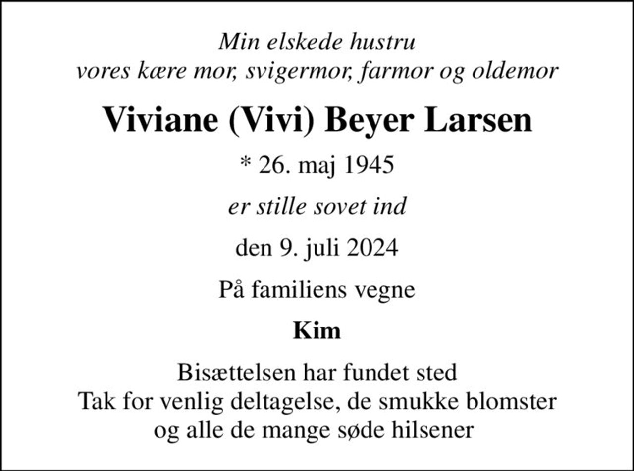 Min elskede hustru vores kære mor, svigermor, farmor og oldemor
Viviane (Vivi) Beyer Larsen
* 26. maj 1945
er stille sovet ind
den 9. juli 2024
På familiens vegne
Kim
Bisættelsen har fundet sted Tak for venlig deltagelse, de smukke blomster og alle de mange søde hilsener