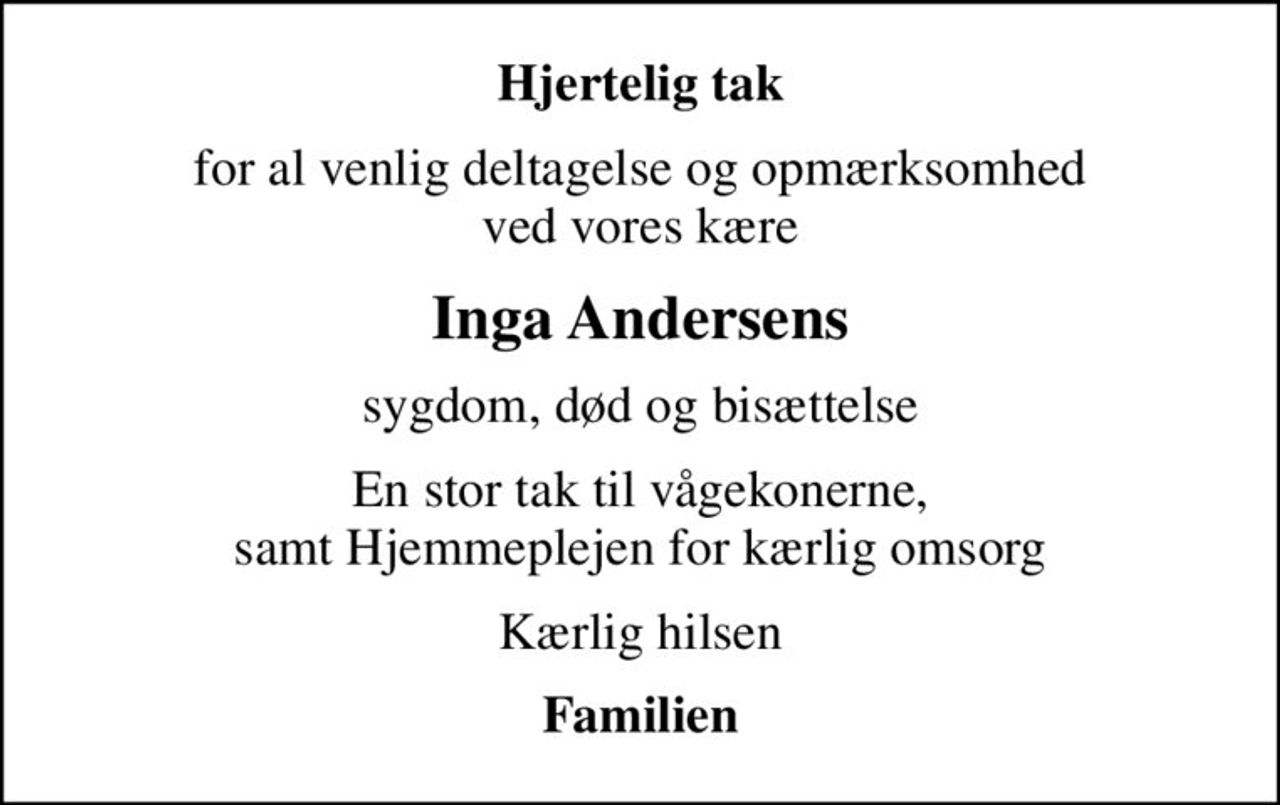 Hjertelig tak
for al venlig deltagelse og opmærksomhed ved vores kære
Inga Andersens
sygdom, død og bisættelse
En stor tak til vågekonerne, samt Hjemmeplejen for kærlig omsorg
Kærlig hilsen
Familien