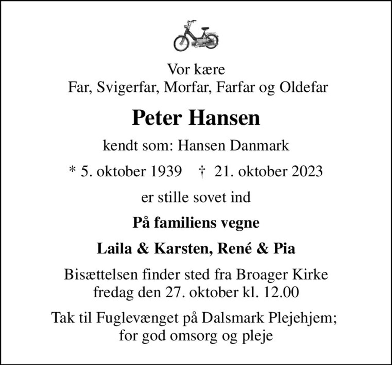 Vor kære  Far, Svigerfar, Morfar, Farfar og Oldefar
Peter Hansen
kendt som: Hansen Danmark
* 5. oktober 1939    ✝ 21. oktober 2023
er stille sovet ind
På familiens vegne
Laila & Karsten, René & Pia
Bisættelsen finder sted fra Broager Kirke  fredag den 27. oktober kl. 12.00 
Tak til Fuglevænget på Dalsmark Plejehjem;  for god omsorg og pleje