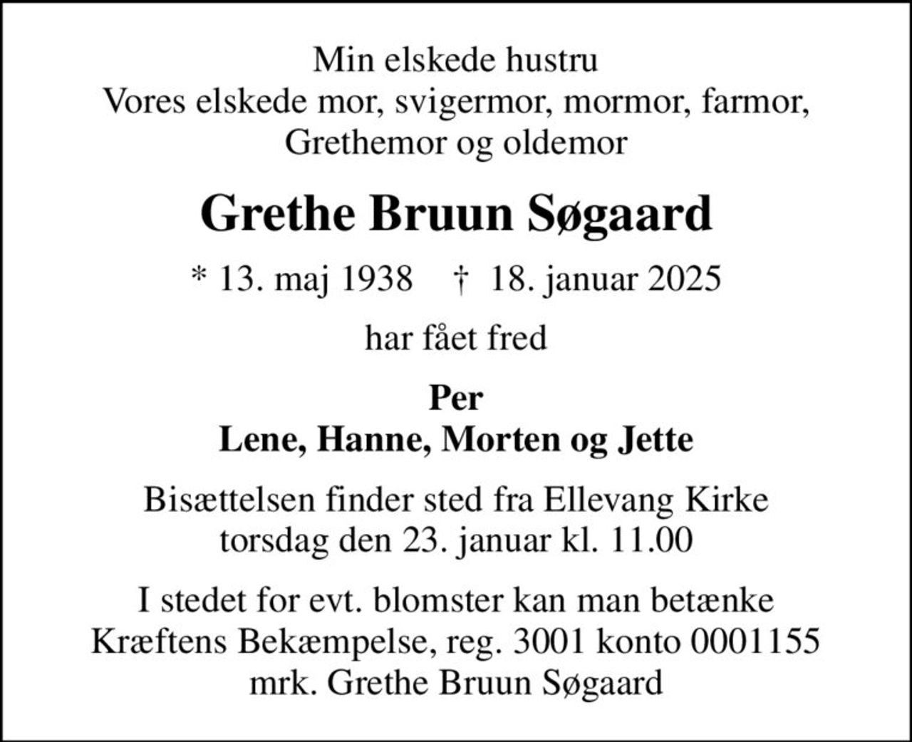 Min elskede hustru Vores elskede mor, svigermor, mormor, farmor, Grethemor og oldemor
Grethe Bruun Søgaard
* 13. maj 1938    ✝ 18. januar 2025
har fået fred
Per Lene, Hanne, Morten og Jette
Bisættelsen finder sted fra Ellevang Kirke  torsdag den 23. januar kl. 11.00 
I stedet for evt. blomster kan man betænke
					Kræftens Bekæmpelse reg.3001konto0001155mrk. Grethe Bruun
					Søgaard