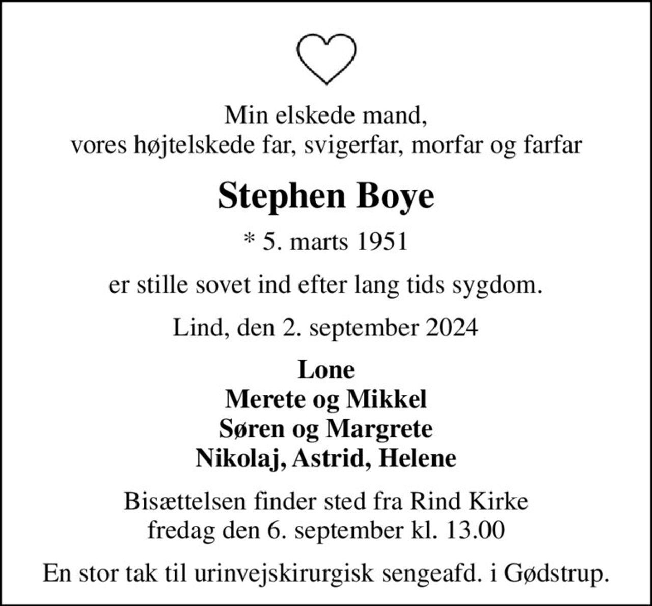 Min elskede mand, vores højtelskede far, svigerfar, morfar og farfar
Stephen Boye
* 5. marts 1951
er stille sovet ind efter lang tids sygdom.
Lind, den 2. september 2024
Lone Merete og Mikkel Søren og Margrete Nikolaj, Astrid, Helene
Bisættelsen finder sted fra Rind Kirke  fredag den 6. september kl. 13.00 
En stor tak til urinvejskirurgisk sengeafd. i Gødstrup.