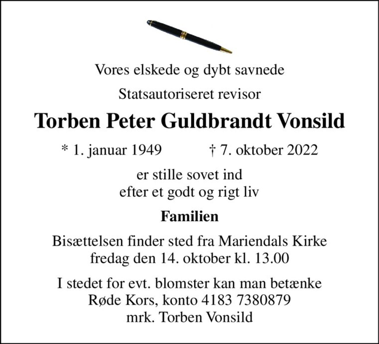 Vores elskede og dybt savnede 
Statsautoriseret revisor 
Torben Peter Guldbrandt Vonsild 
★​ 1. januar 1949​            ✝​ 7. oktober 2022 
er stille sovet ind efter et godt og rigt liv 
Familien 
Bisættelsen​ finder sted fra Mariendals Kirke​ fredag den 14. oktober​ kl. 13.00 
I stedet for evt. blomster kan man betænke Røde Kors, konto 4183 7380879 mrk. Torben Vonsild
